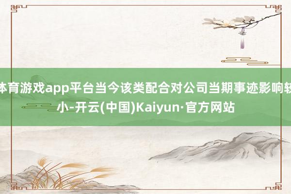 体育游戏app平台当今该类配合对公司当期事迹影响较小-开云(中国)Kaiyun·官方网站