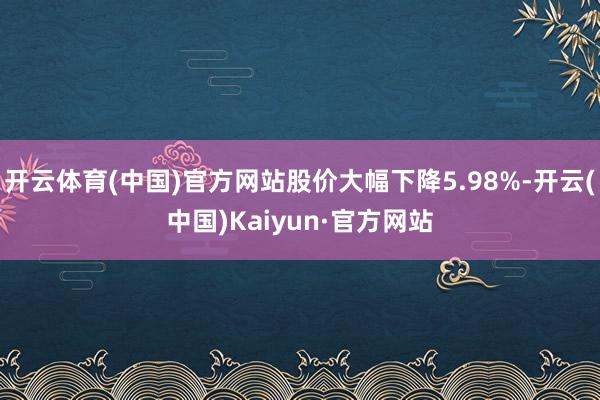 开云体育(中国)官方网站股价大幅下降5.98%-开云(中国)Kaiyun·官方网站