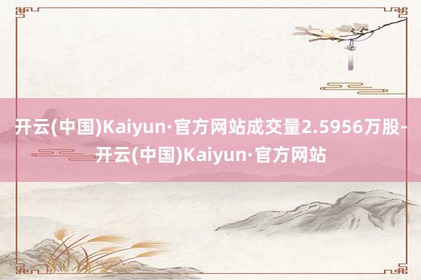开云(中国)Kaiyun·官方网站成交量2.5956万股-开云(中国)Kaiyun·官方网站