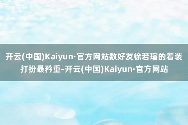 开云(中国)Kaiyun·官方网站数好友徐若瑄的着装打扮最矜重-开云(中国)Kaiyun·官方网站