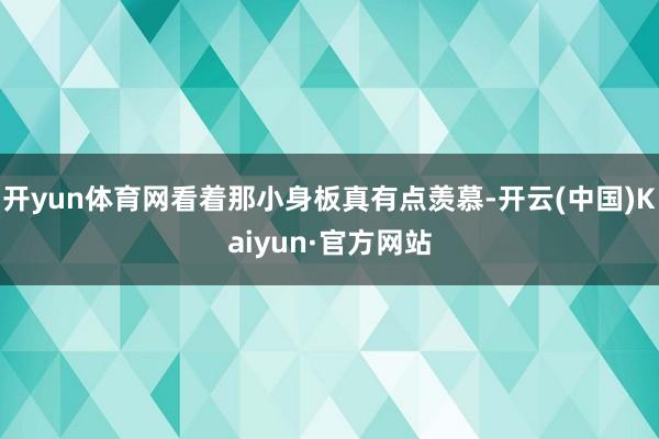 开yun体育网看着那小身板真有点羡慕-开云(中国)Kaiyun·官方网站