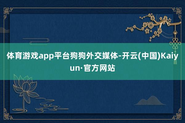 体育游戏app平台狗狗外交媒体-开云(中国)Kaiyun·官方网站