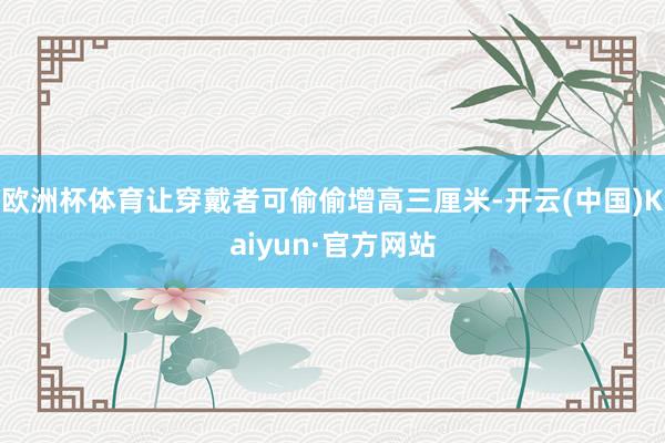 欧洲杯体育让穿戴者可偷偷增高三厘米-开云(中国)Kaiyun·官方网站