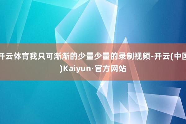 开云体育我只可渐渐的少量少量的录制视频-开云(中国)Kaiyun·官方网站