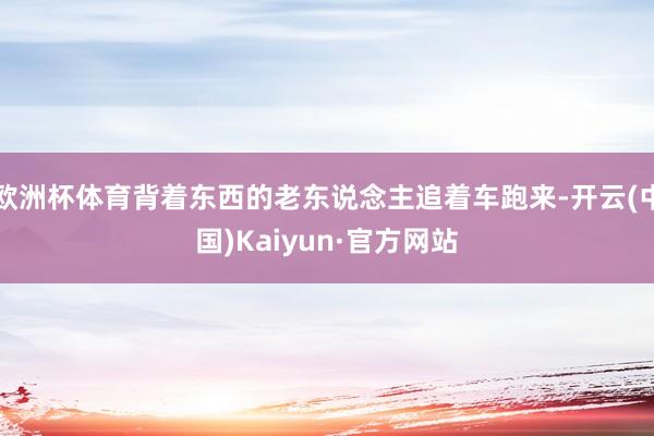 欧洲杯体育背着东西的老东说念主追着车跑来-开云(中国)Kaiyun·官方网站