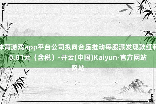 体育游戏app平台公司拟向合座推动每股派发现款红利0.01元(含税)-开云(中国)Kaiyun·官方网站