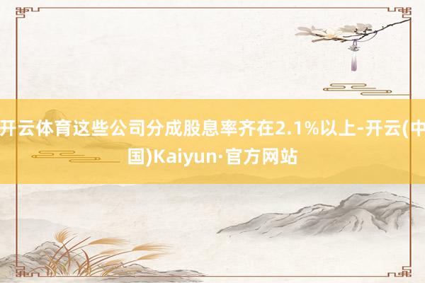 开云体育这些公司分成股息率齐在2.1%以上-开云(中国)Kaiyun·官方网站