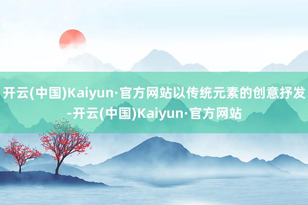 开云(中国)Kaiyun·官方网站以传统元素的创意抒发-开云(中国)Kaiyun·官方网站
