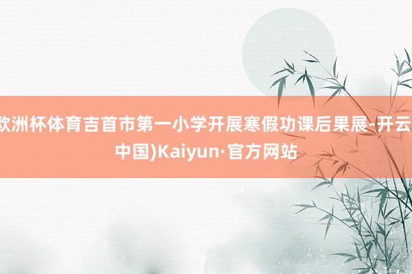 欧洲杯体育吉首市第一小学开展寒假功课后果展-开云(中国)Kaiyun·官方网站