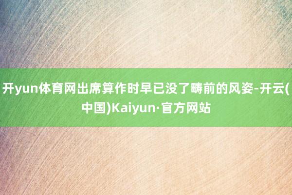 开yun体育网出席算作时早已没了畴前的风姿-开云(中国)Kaiyun·官方网站