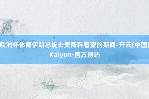 欧洲杯体育伊朗总统去莫斯科看望的期间-开云(中国)Kaiyun·官方网站