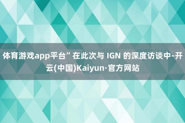 体育游戏app平台”在此次与 IGN 的深度访谈中-开云(中国)Kaiyun·官方网站