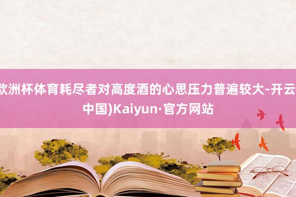 欧洲杯体育耗尽者对高度酒的心思压力普遍较大-开云(中国)Kaiyun·官方网站