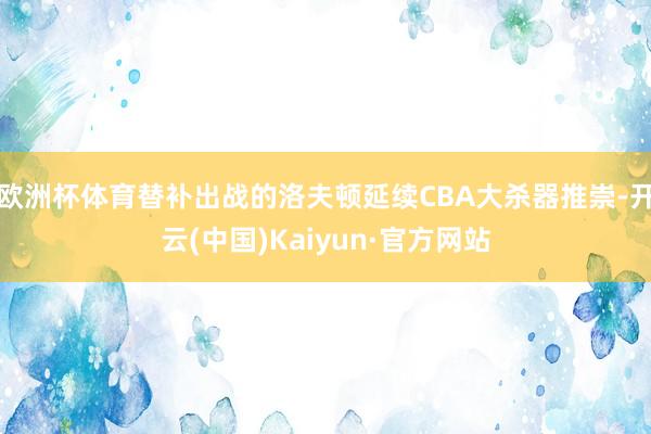 欧洲杯体育替补出战的洛夫顿延续CBA大杀器推崇-开云(中国)Kaiyun·官方网站
