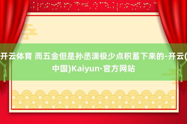 开云体育 而五金但是孙丞潇极少点积蓄下来的-开云(中国)Kaiyun·官方网站