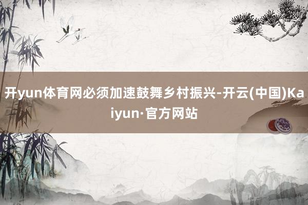 开yun体育网必须加速鼓舞乡村振兴-开云(中国)Kaiyun·官方网站
