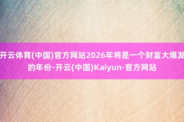 开云体育(中国)官方网站2026年将是一个财富大爆发的年份-开云(中国)Kaiyun·官方网站