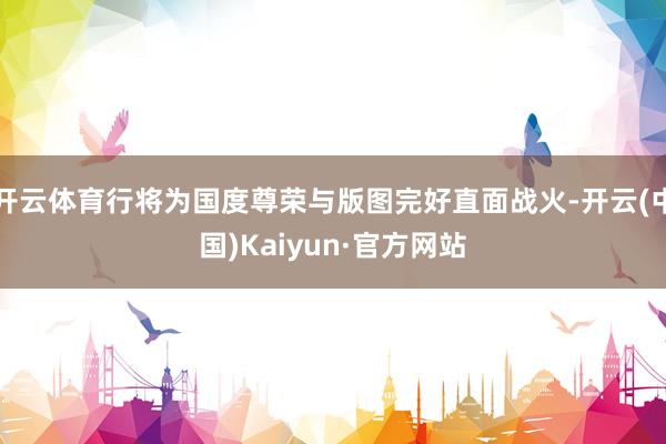 开云体育行将为国度尊荣与版图完好直面战火-开云(中国)Kaiyun·官方网站