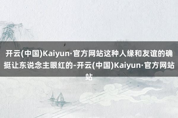 开云(中国)Kaiyun·官方网站这种人缘和友谊的确挺让东说念主眼红的-开云(中国)Kaiyun·官方网站