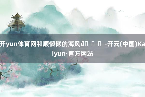 开yun体育网和顺懒懒的海风🌊-开云(中国)Kaiyun·官方网站