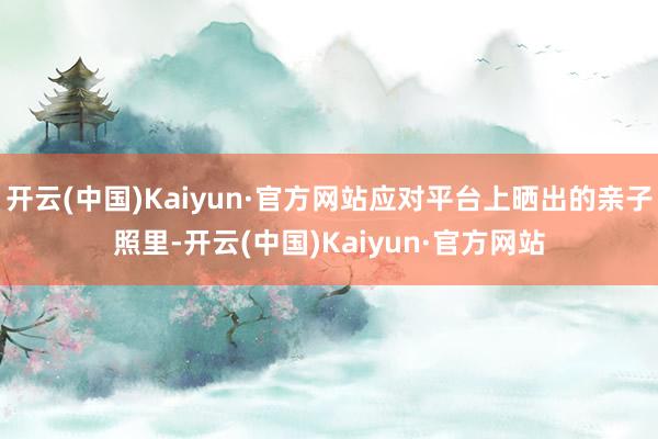 开云(中国)Kaiyun·官方网站应对平台上晒出的亲子照里-开云(中国)Kaiyun·官方网站