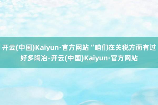 开云(中国)Kaiyun·官方网站“咱们在关税方面有过好多陶冶-开云(中国)Kaiyun·官方网站