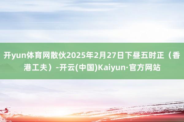 开yun体育网散伙2025年2月27日下昼五时正（香港工夫）-开云(中国)Kaiyun·官方网站