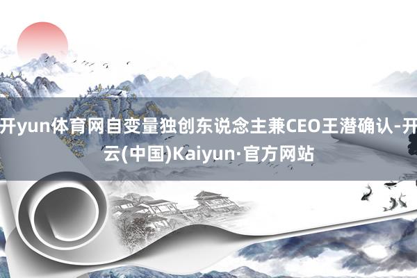 开yun体育网自变量独创东说念主兼CEO王潜确认-开云(中国)Kaiyun·官方网站