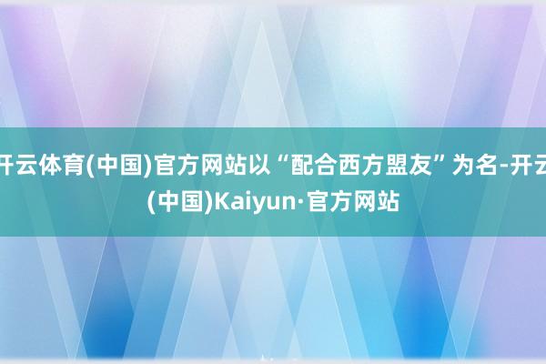 开云体育(中国)官方网站以“配合西方盟友”为名-开云(中国)Kaiyun·官方网站