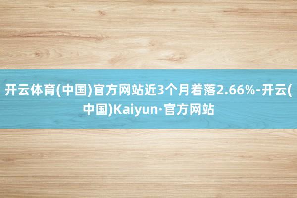 开云体育(中国)官方网站近3个月着落2.66%-开云(中国)Kaiyun·官方网站