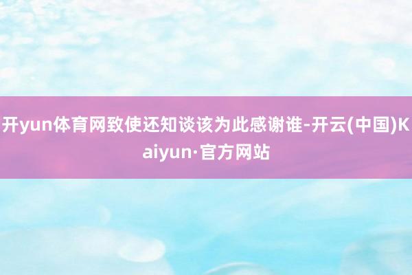开yun体育网致使还知谈该为此感谢谁-开云(中国)Kaiyun·官方网站