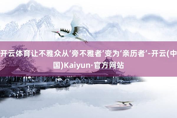 开云体育让不雅众从‘旁不雅者’变为‘亲历者’-开云(中国)Kaiyun·官方网站
