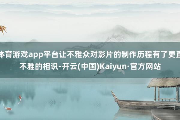 体育游戏app平台让不雅众对影片的制作历程有了更直不雅的相识-开云(中国)Kaiyun·官方网站
