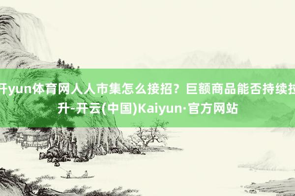 开yun体育网人人市集怎么接招？巨额商品能否持续拉升-开云(中国)Kaiyun·官方网站