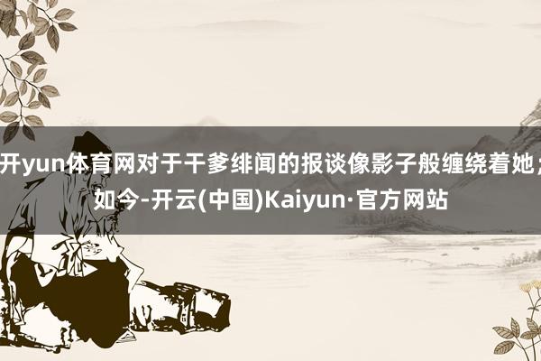 开yun体育网对于干爹绯闻的报谈像影子般缠绕着她；如今-开云(中国)Kaiyun·官方网站