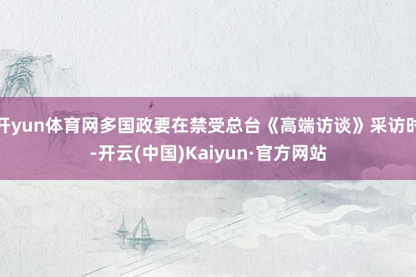 开yun体育网多国政要在禁受总台《高端访谈》采访时-开云(中国)Kaiyun·官方网站