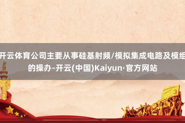 开云体育公司主要从事硅基射频/模拟集成电路及模组的操办-开云(中国)Kaiyun·官方网站
