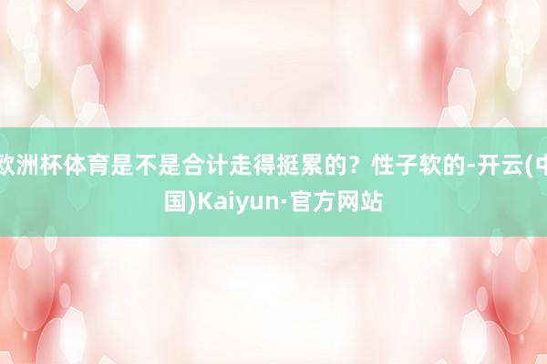 欧洲杯体育是不是合计走得挺累的？性子软的-开云(中国)Kaiyun·官方网站
