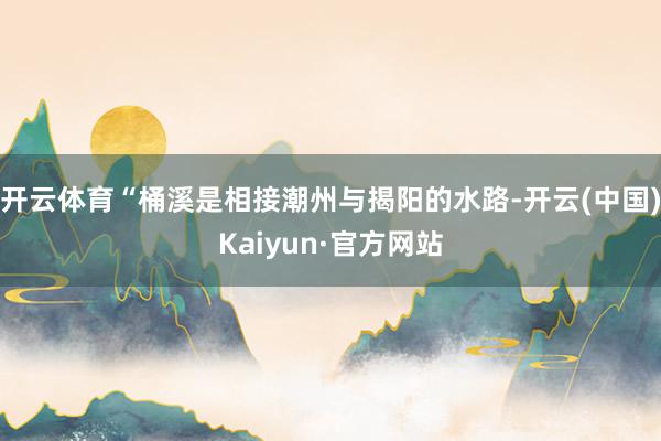 开云体育“桶溪是相接潮州与揭阳的水路-开云(中国)Kaiyun·官方网站