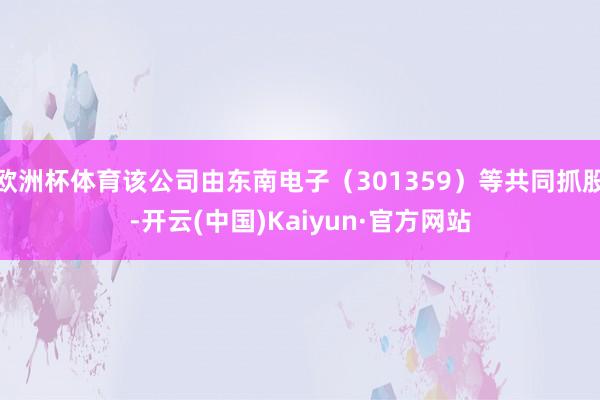 欧洲杯体育该公司由东南电子（301359）等共同抓股-开云(中国)Kaiyun·官方网站