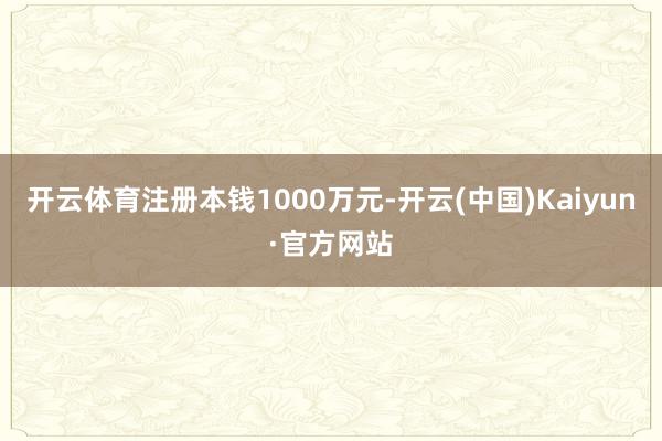 开云体育注册本钱1000万元-开云(中国)Kaiyun·官方网站