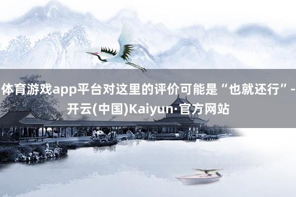 体育游戏app平台对这里的评价可能是“也就还行”-开云(中国)Kaiyun·官方网站