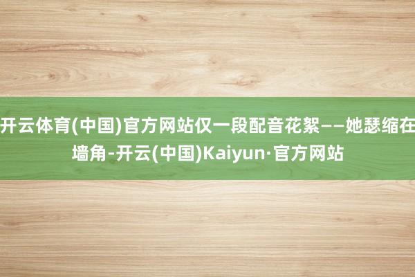 开云体育(中国)官方网站仅一段配音花絮——她瑟缩在墙角-开云(中国)Kaiyun·官方网站