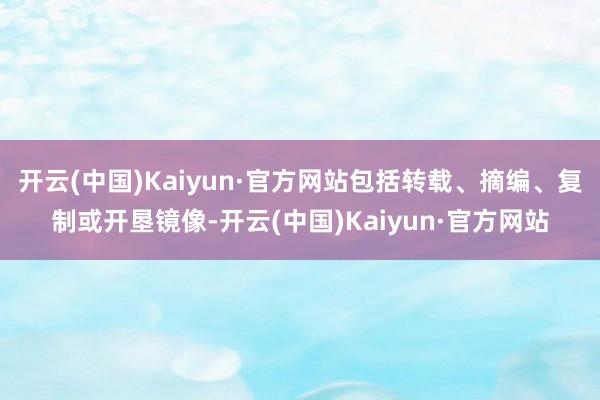 开云(中国)Kaiyun·官方网站包括转载、摘编、复制或开垦镜像-开云(中国)Kaiyun·官方网站