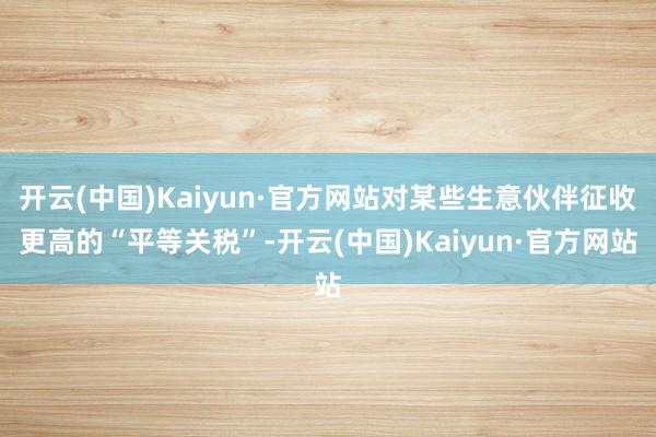 开云(中国)Kaiyun·官方网站对某些生意伙伴征收更高的“平等关税”-开云(中国)Kaiyun·官方网站