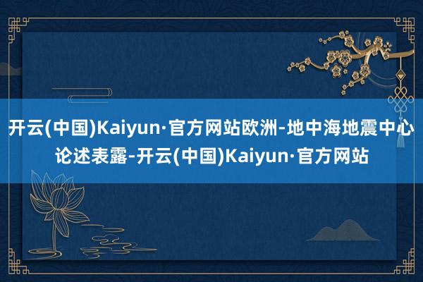 开云(中国)Kaiyun·官方网站欧洲-地中海地震中心论述表露-开云(中国)Kaiyun·官方网站