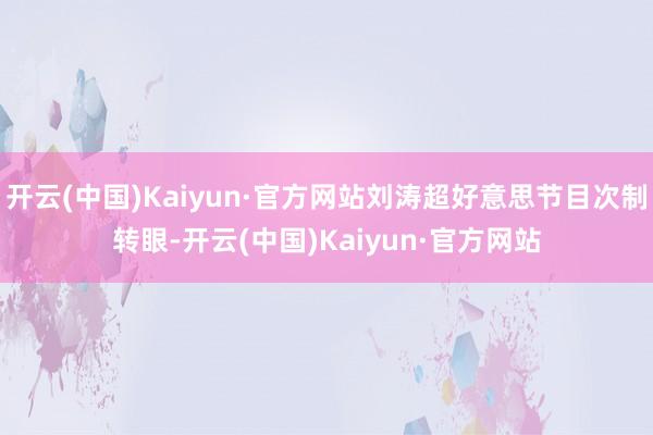 开云(中国)Kaiyun·官方网站刘涛超好意思节目次制转眼-开云(中国)Kaiyun·官方网站