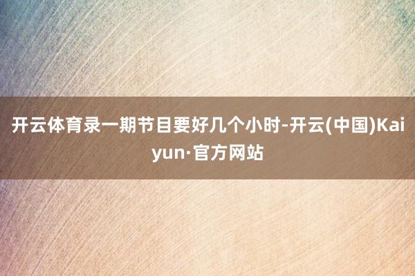 开云体育录一期节目要好几个小时-开云(中国)Kaiyun·官方网站