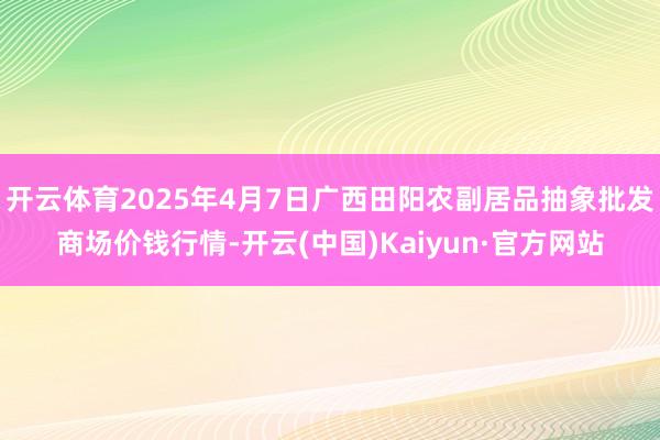 开云体育2025年4月7日广西田阳农副居品抽象批发商场价钱行情-开云(中国)Kaiyun·官方网站