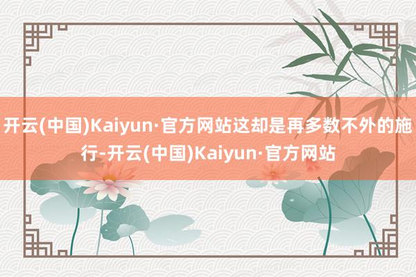开云(中国)Kaiyun·官方网站这却是再多数不外的施行-开云(中国)Kaiyun·官方网站